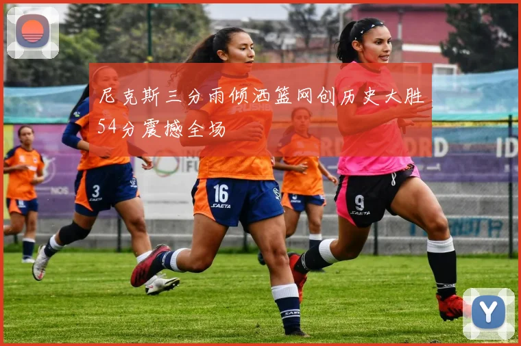 尼克斯三分雨倾洒篮网创历史大胜54分震撼全场