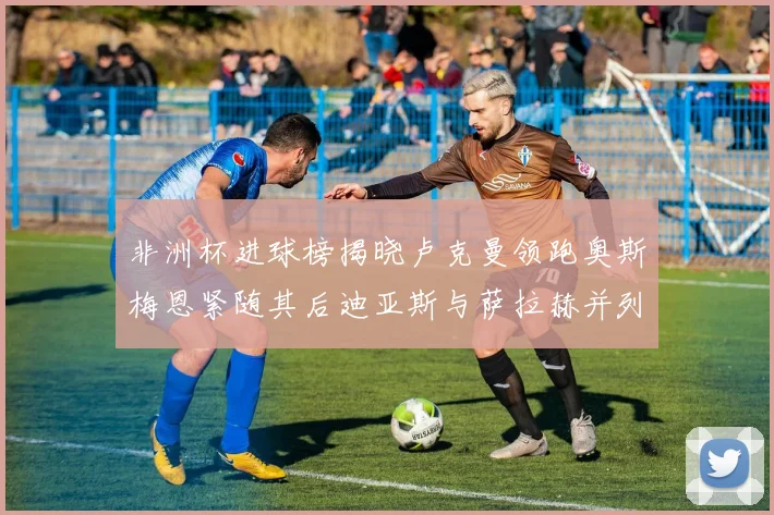 非洲杯进球榜揭晓卢克曼领跑奥斯梅恩紧随其后迪亚斯与萨拉赫并列第三