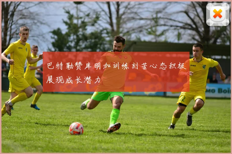 巴特勒赞库明加训练刻苦心态积极展现成长潜力