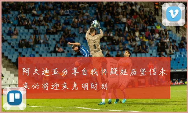 阿夫迪亚分享自我怀疑经历坚信未来必将迎来光明时刻