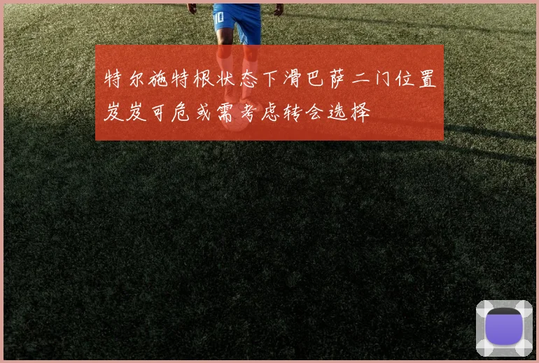 特尔施特根状态下滑巴萨二门位置岌岌可危或需考虑转会选择