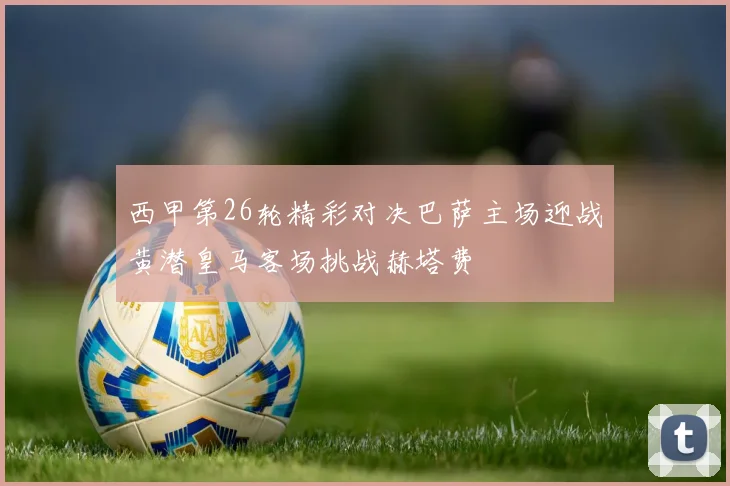 西甲第26轮精彩对决巴萨主场迎战黄潜皇马客场挑战赫塔费